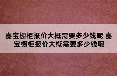 嘉宝橱柜报价大概需要多少钱呢 嘉宝橱柜报价大概需要多少钱呢